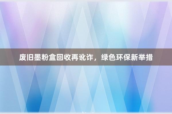 废旧墨粉盒回收再讹诈，绿色环保新举措